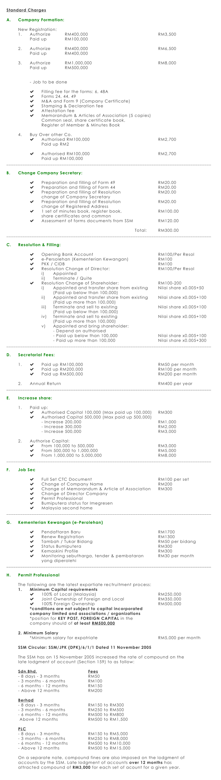 Standard Charges  A.	Company Formation:  New Registration: 1.	Authorize		RM400,000							RM3,500 Paid up		RM100,000					  2.	Authorize		RM400,000							RM6,500 Paid up		RM400,000				  3.	Authorize		RM1,000,000						RM8,000 Paid up		RM500,000   - Job to be done  	Filling fee for the forms: 6, 48A 	Forms 24, 44, 49 	M&A and Form 9 (Company Certificate) 	Stamping & Declaration fee 	Attestation fee 	Memorandum & Articles of Association (5 copies) Common seal, share certificate book,  Register of Member & Minutes Book  4.	Buy Over other Co. 	Authorised RM100,000						RM2,700 Paid up RM2  	Authorised RM100,000						RM2,700 Paid up RM100,000 _________________________________________________________________________________________  B.	Change Company Secretary:  	Preparation and filling of Form 49				RM20.00 	Preparation and filling of Form 44				RM20.00 	Preparation and filling of Resolution 				RM20.00 change of Company Secretary 	Preparation and filling of Resolution				RM20.00 change of Registered Address 	1 set of minutes book, register book,				RM100.00 share certificates and common 	Assessment of forms documents from SSM			RM120.00  	Total:	RM300.00 _________________________________________________________________________________________  C.	Resolution & Filling:   	Opening Bank Account						RM100/Per Resol 	e-Persolehan (Kementerian Kewangan)			RM100 	PKK / CIDB								RM100 	Resolution Change of Director:					RM100/Per Resol i)	Appointed ii)	Terminate / Quite	 	Resolution Change of Shareholder:				RM100-200 i)	Appointed and transfer share from existing	Nilai share x0.005+50  (Paid up below than 100,000) ii)	Appointed and transfer share from existing	Nilai share x0.005+100 (Paid up more than 100,000) iii)	Terminate and sell to existing				Nilai share x0.005+100 (Paid up below than 100,000) iv)	Terminate and sell to existing				Nilai share x0.005+100 (Paid up more than 100,000) v)	Appointed and bring shareholder: - Depend on authorised - Paid up below than 100,000				Nilai share x0.005+100 - Paid up more than 100,000				Nilai share x0.005+300 _________________________________________________________________________________________  D. 	Secretarial Fees:  1.	 	Paid up RM100,000							RM50 per month  	Paid up RM200,000							RM100 per month  	Paid up RM500,000							RM200 per month  2.	Annual Return									RM400 per year _________________________________________________________________________________________  E.	Increase share:  1.	Paid up: 	Authorised Capital 100,000 (Max paid up 100,000)	RM300 	Authorised Capital 500,000 (Max paid up 500,000) - Increase 200,000							RM1,000 - Increase 300,000							RM2,000 - Increase 500,000							RM3,000  2.	Authorise Capital: 	From 100,000 to 500,000						RM3,000  	From 500,000 to 1,000,000						RM5,000 	From 1,000,000 to 5,000,000					RM8,000 _________________________________________________________________________________________  F.	Job Sec  	Full Set CTC Document						RM100 per set 	Change of Company Name					RM200 	Change of Memorandum & Article of Association	RM300 	Change of Director Company 	Permit Professional 	Bumiputera status for Imegresen 	Malaysia second home _________________________________________________________________________________________  G.	Kementerian Kewangan (e-Perolehan)  	Pendaftaran Baru							RM1700 	Renew Registration							RM1300 	Tambah / Tukar Bidang						RM50 per bidang 	Status Bumiputera							RM300 	Kemaskini Profile							RM300 	Monitoring sebutharga, tender & pembataran		RM30 per month yang diperolehi _________________________________________________________________________________________  H.	Permit Professional   The following are the latest expartiate rectruitment process: 1.	Minimum Capital requirements 	100% of Local (Malaysia)						RM250,000 	Joint Ownership of Foreign and Local			RM350,000 	100% Foreign Ownership						RM500,000 *conditions are not subject to capital incorporated company limited and associations / organizations *position for KEY POST, FOREIGN CAPITAL in the  company should of at least RM500,000  2. Minimum Salary *Minimum salary for expatriate						RM5,000 per month  SSM Circular: SSM/JPK (DPK)/6/1/1 Dated 11 November 2005  The SSM has on 15 November 2005 increased the rate of compound on the late lodgment of account (Section 159) to as follow:  Sdn.Bhd.					Fees - 8 days - 3 months			RM50 - 3 months - 6 months		RM100 - 6 months - 12 months		RM150 - Above 12 months			RM200  Berhad - 8 days - 3 months			RM150 to RM300 - 3 months - 6 months		RM250 to RM500 - 6 months - 12 months		RM500 to RM800  Above 12 months			RM500 to RM1,500  PLC - 8 days - 3 months			RM150 to RM5,000 - 3 months - 6 months		RM250 to RM8,000 - 6 months - 12 months		RM500 to RM10,000 - Above 12 months			RM500 to RM15,000  On a separate note, compound fines are also imposed on the lodgment of accounts by the SSM. Late lodgment of accounts over 12 months has attracted compound of RM3,000 for each set of acount for a given year.