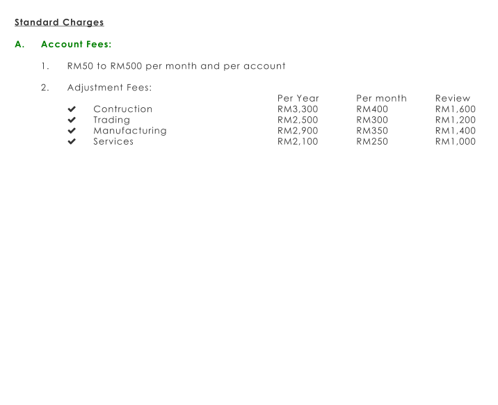 Standard Charges  A.	Account Fees:  1.	RM50 to RM500 per month and per account  2.	Adjustment Fees: Per Year		Per month		Review 	Contruction					RM3,300		RM400		RM1,600 	Trading						RM2,500		RM300		RM1,200 	Manufacturing					RM2,900		RM350		RM1,400 	Services						RM2,100		RM250		RM1,000