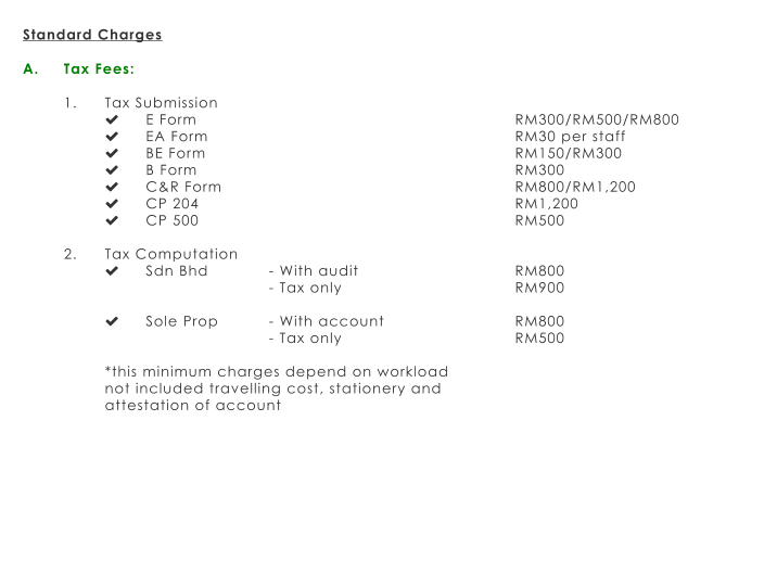 Standard Charges  A.	Tax Fees:  1.	Tax Submission 	E Form								RM300/RM500/RM800 	EA Form								RM30 per staff 	BE Form								RM150/RM300 	B Form								RM300 	C&R Form								RM800/RM1,200 	CP 204								RM1,200 	CP 500								RM500  2.	Tax Computation 	Sdn Bhd		- With audit				RM800 - Tax only					RM900  	Sole Prop		- With account				RM800 - Tax only					RM500  *this minimum charges depend on workload  not included travelling cost, stationery and  attestation of account